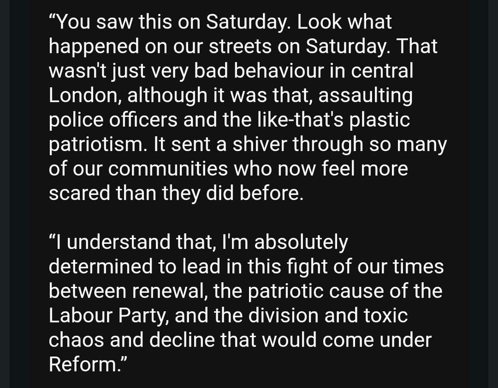 "You saw this on Saturday. Look what happened on our streets on Saturday. That wasn't just very bad behaviour in central London, although it was that, assaulting police officers and the like-that's plastic patriotism. It sent a shiver through so many of our communities who now feel more scared than they did before.
"I understand that, I'm absolutely determined to lead in this fight of our times between renewal, the patriotic cause of the Labour Party, and the division and toxic chaos and decline that would come under Reform."