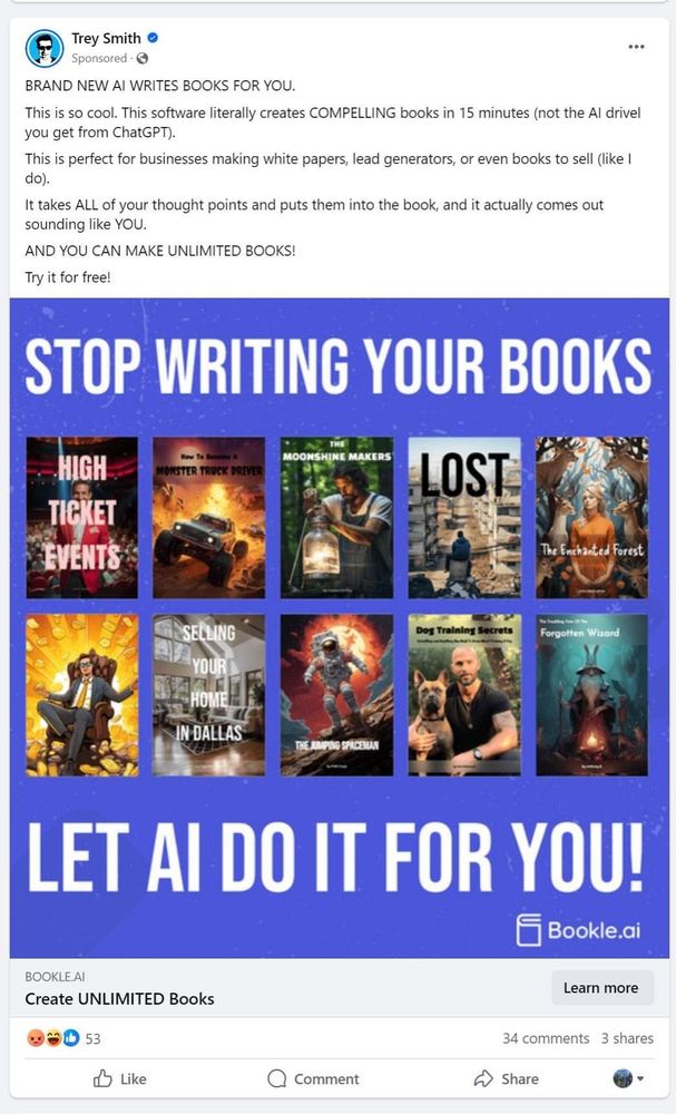 An ad I got on Facebook from someone called Trey Smith, which reads:

BRAND NEW AI WRITES BOOKS FOR YOU.

This is so cool. This software literally creates COMPELLING books in 15 minutes (not the Al drivel you get from ChatGPT).

This is perfect for businesses making white papers, lead generators, or even books to sell (like I

do).

It takes ALL of your thought points and puts them into the book, and it actually comes out

sounding like YOU.

AND YOU CAN MAKE UNLIMITED BOOKS!

Try it for free!

STOP WRITING YOUR BOOKS

LET AI DO IT FOR YOU!

BOOKLE AI

Create UNLIMITED Books
