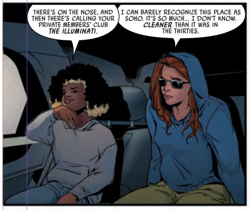 A panel from Captain Carter #4, written by me, drawn by Marika Cresta, coloured by Matt Milla and lettered by Clayton Cowles. 

Peggy Carter and her friend Harley sit in the back of a car parked on a street in Soho. Peggy is wearing a hoodie with the hood up and sunglasses, because she's on the run. They talk. 

HARLEY:  THERE'S ON THE NOSE, AND THEN THERE'S CALLING YOUR PRIVATE MEMBERS' CLUB THE ILLUMINATI. 

PEGGY: I CAN BARELY RECOGNIZE THIS PLACE AS SOHO. IT'S SO MUCH... I DON'T KNOW. CLEANER THAN IT WAS IN THE THIRTIES.