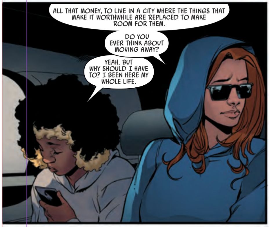 Next panel. Peggy looks out of the window, melancholy. Harley looks at her phone. 

PEGGY: ALL THAT MONEY, TO LIVE IN A CITY WHERE THE THINGS THAT MAKE IT WORTHWHILE ARE REPLACED TO MAKE ROOM FOR THEM. DO YOU EVER THINK ABOUT MOVING AWAY?

HARLEY: YEAH. BUT WHY SHOULD I HAVE TO? I BEEN HERE MY WHOLE LIFE.