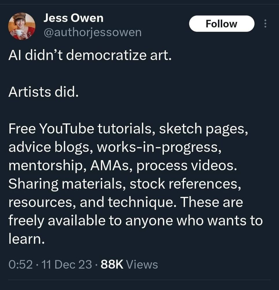 A tweet by Jess Owen which reads: 
Al didn't democratize art.
Artists did.
Free YouTube tutorials, sketch pages, advice blogs, works-in-progress, mentorship, AMAs, process videos. Sharing materials, stock references, resources, and technique. These are freely available to anyone who wants to learn.