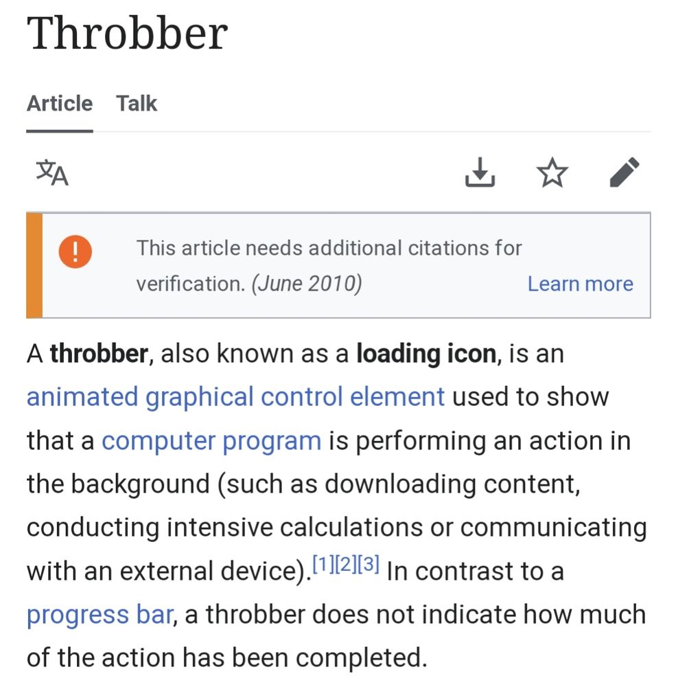 Wikipedia entry for "Throbber", which reads: A throbber, also known as a loading icon, is an animated graphical control element used to show that a computer program is performing an action in the background (such as downloading content, conducting intensive calculations or communicating with an external device). In contrast to a progress bar, a throbber does not indicate how much of the action has been completed.