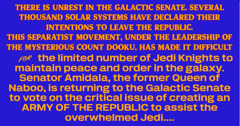 There is unrest in the Galactic Senate. Several thousand solar systems have declared their intentions to leave the Republic.

This separatist movement, under the leadership of the mysterious Count Dooku, has made it difficult for the limited number of Jedi Knights to maintain peace and order in the galaxy.

Senator Amidala, the former Queen of Naboo, is returning to the Galactic Senate to vote on the critical issue of creating an ARMY OF THE REPUBLIC to assist the overwhelmed Jedi....