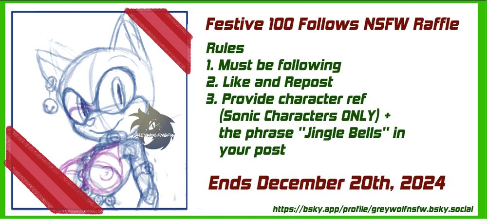 Image Reads:
Festive 100 Follows NSFW Raffle
Rules
1. Must be following
2. Like and Repost
3. Provide character reference (Sonic Characters ONLY) and the phrase "Jingle Bells" somewhere in the post

The raffle ends on December 20th, 2024