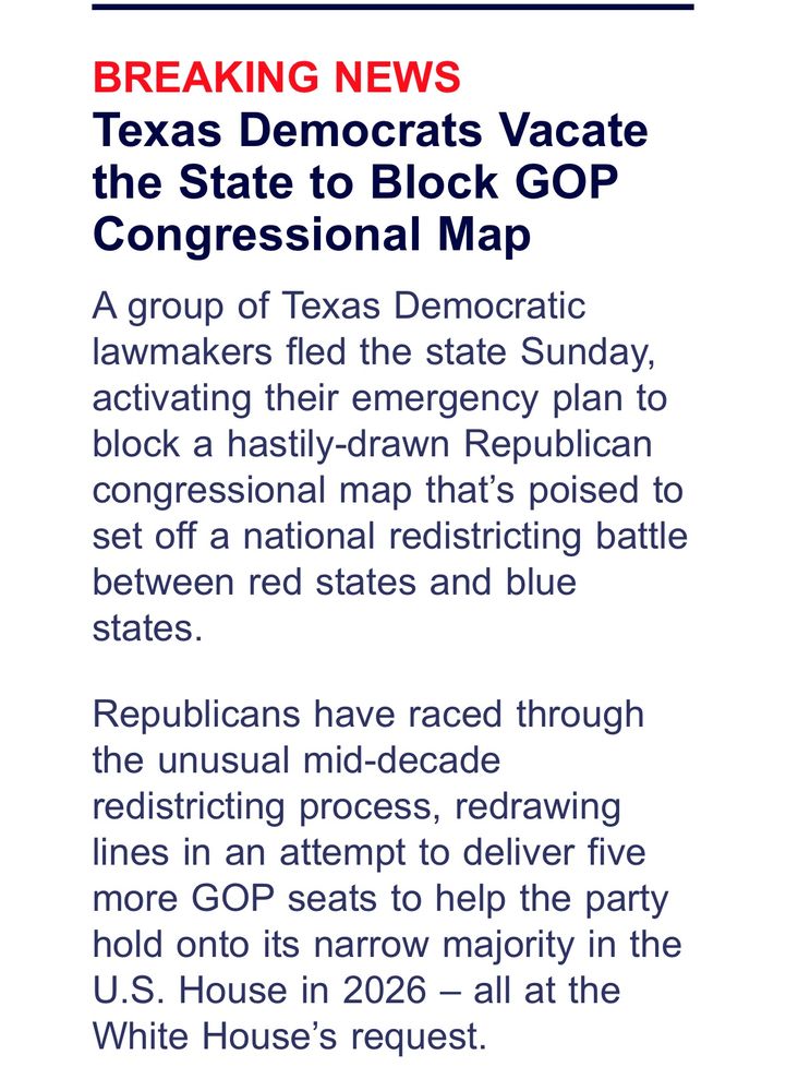 BREAKING NEWS
Texas Democrats Vacate the State to Block GOP
Congressional Map
A group of Texas Democratic lawmakers fled the state Sunday, activating their emergency plan to block a hastily-drawn Republican congressional map that's poised to set off a national redistricting battle between red states and blue states.
Republicans have raced through the unusual mid-decade redistricting process, redrawing lines in an attempt to deliver five more GOP seats to help the party hold onto its narrow majority in the U.S. House in 2026 - all at the White House's request.