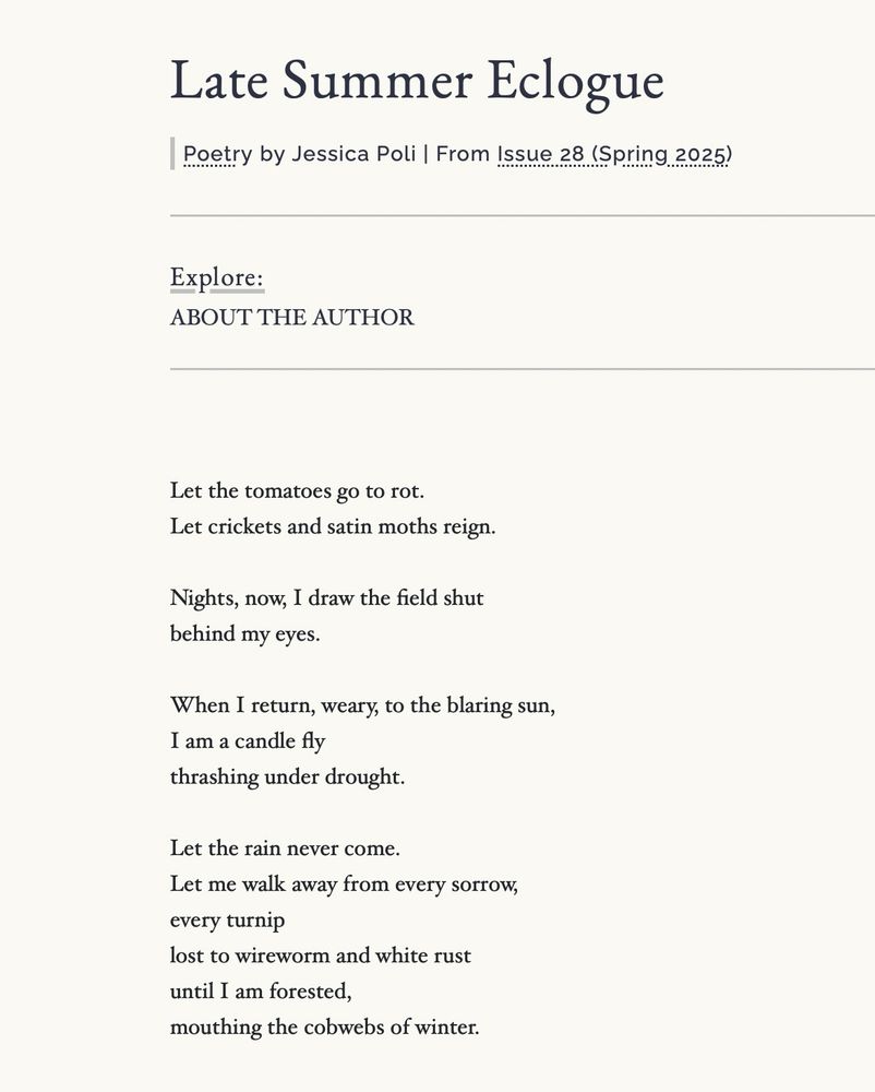 Late Summer Eclogue
Poetry by Jessica Poli | From Issue 28 (Spring 2025)
Explore:
ABOUT THE AUTHOR
Let the tomatoes go to rot.
Let crickets and satin moths reign.
Nights, now, I draw the field shut behind my eyes.
When I return, weary, to the blaring sun, I am a candle fly
thrashing under drought.
Let the rain never come.
Let me walk away from every sorrow, every turnip
lost to wireworm and white rust until I am forested, mouthing the cobwebs of winter.