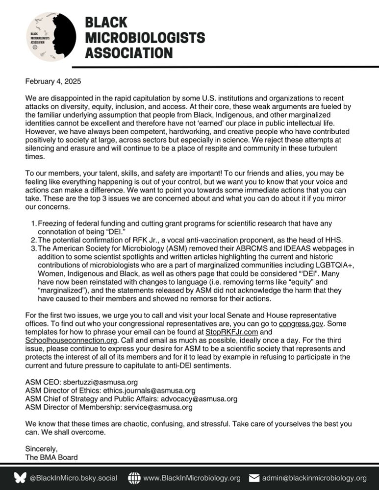 The statement reads: We are disappointed in the rapid capitulation by some U.S. institutions and organizations to recent attacks on diversity, equity, inclusion, and access. At their core, these weak arguments are fueled by the familiar underlying assumption that people from Black, Indigenous, and other marginalized identities cannot be excellent and therefore have not ‘earned’ our place in public intellectual life. However, we have always been competent, hardworking, and creative people who have contributed positively to society at large, across sectors but especially in science. We reject these attempts at silencing and erasure and will continue to be a place of respite and community in these turbulent times. 

To our members, your talent, skills, and safety are important! To our friends and allies, you may be feeling like everything happening is out of your control, but we want you to know that your voice and actions can make a difference. We want to point you towards some immediate actions that you can take. These are the top 3 issues we are concerned about and what you can do about it if you mirror our concerns.

Freezing of federal funding and cutting grant programs for scientific research that have any connotation of being “DEI.”
The potential confirmation of RFK Jr., a vocal anti-vaccination proponent, as the head of HHS.
The American Society for Microbiology (ASM) removed their ABRCMS and IDEAAS webpages in addition to some scientist spotlights and written articles highlighting the current and historic contributions of microbiologists who are a part of marginalized communities including LGBTQIA+, Women, Indigenous and Black, as well as others page that could be considered “‘DEI”. Many have now been reinstated with changes to language (i.e. removing terms like “equity” and “marginalized”), and the statements released by ASM did not acknowledge the harm that they have caused to their members and showed no remorse for their actions. 


