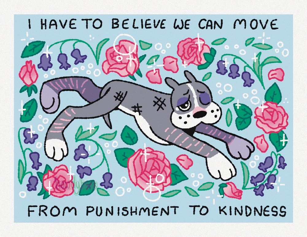 An illustration of a gray and white pit bull leaping from left to right. The dog has a black eye, scrapes on its legs, and has its tail tucked between its legs. It is surrounded by bluebells and pink roses that all sparkle. Text above and below the image says I HAVE TO BELIEVE WE CAN MOVE FROM PUNISHMENT TO KINDNESS.