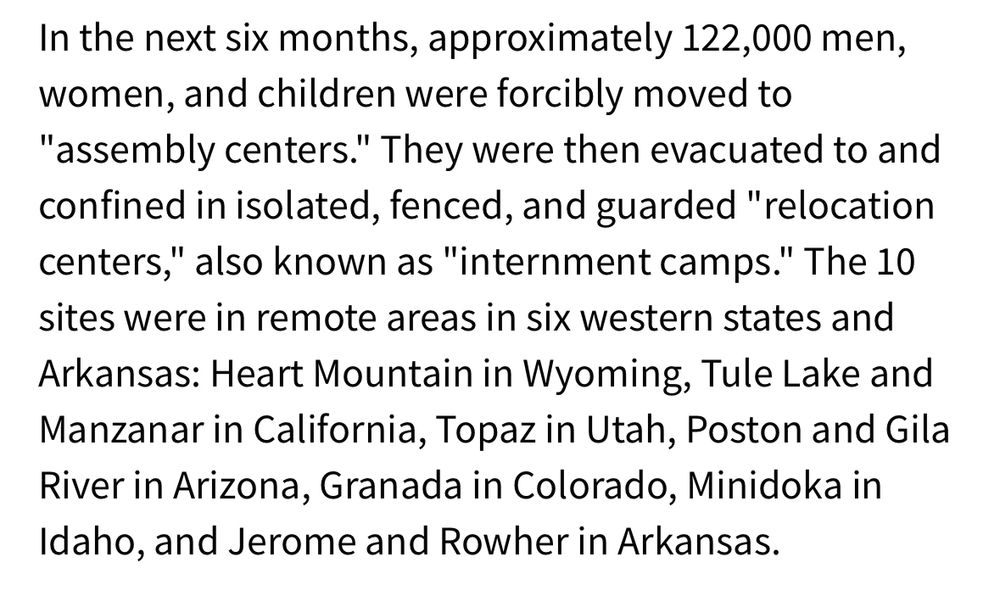In the next six months, approximately 122,000 men, women, and children were forcibly moved to "assembly centers." They were then evacuated to and confined in isolated, fenced, and guarded "relocation centers," also known as "internment camps." The 10 sites were in remote areas in six western states and Arkansas: Heart Mountain in Wyoming, Tule Lake and Manzanar in California, Topaz in Utah, Poston and Gila River in Arizona, Granada in Colorado, Minidoka in Idaho, and Jerome and Rowher in Arkansas.