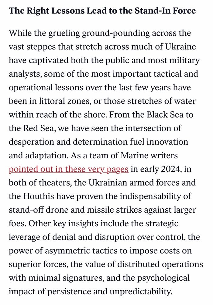 The Right Lessons Lead to the Stand-In Force
While the grueling ground-pounding across the vast steppes that stretch across much of Ukraine have captivated both the public and most military analysts, some of the most important tactical and operational lessons over the last few years have been in littoral zones, or those stretches of water within reach of the shore. From the Black Sea to the Red Sea, we have seen the intersection of desperation and determination fuel innovation and adaptation. As a team of Marine writers pointed out in these very pages in early 2024, in both of theaters, the Ukrainian armed forces and the Houthis have proven the indispensability of stand-off drone and missile strikes against larger foes. Other key insights include the strategic leverage of denial and disruption over control, the power of asymmetric tactics to impose costs on superior forces, the value of distributed operations with minimal signatures, and the psychological impact of persistence and unpredictability.

https://warontherocks.com/2024/01/trends-in-maritime-challenges-indicate-force-design-2030-is-the-proper-path/