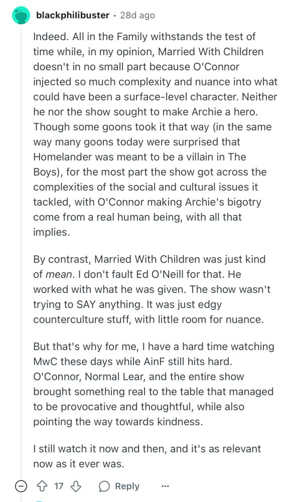 blackphiIibuster
•
28d ago
Indeed. All in the Family withstands the test of time while, in my opinion, Married With Children doesn't in no small part because O'Connor injected so much complexity and nuance into what could have been a surface-level character. Neither he nor the show sought to make Archie a hero. Though some goons took it that way (in the same way many goons today were surprised that Homelander was meant to be a villain in The Boys), for the most part the show got across the complexities of the social and cultural issues it tackled, with O'Connor making Archie's bigotry come from a real human being, with all that implies.

By contrast, Married With Children was just kind of mean. I don't fault Ed O'Neill for that. He worked with what he was given. The show wasn't trying to SAY anything. It was just edgy counterculture stuff, with little room for nuance.

But that's why for me, I have a hard time watching MwC these days while AinF still hits hard. O'Connor, Normal Lear, and the entire show brought something real to the table that managed to be provocative and thoughtful, while also pointing the way towards kindness.

I still watch it now and then, and it's as relevant now as it ever was.
