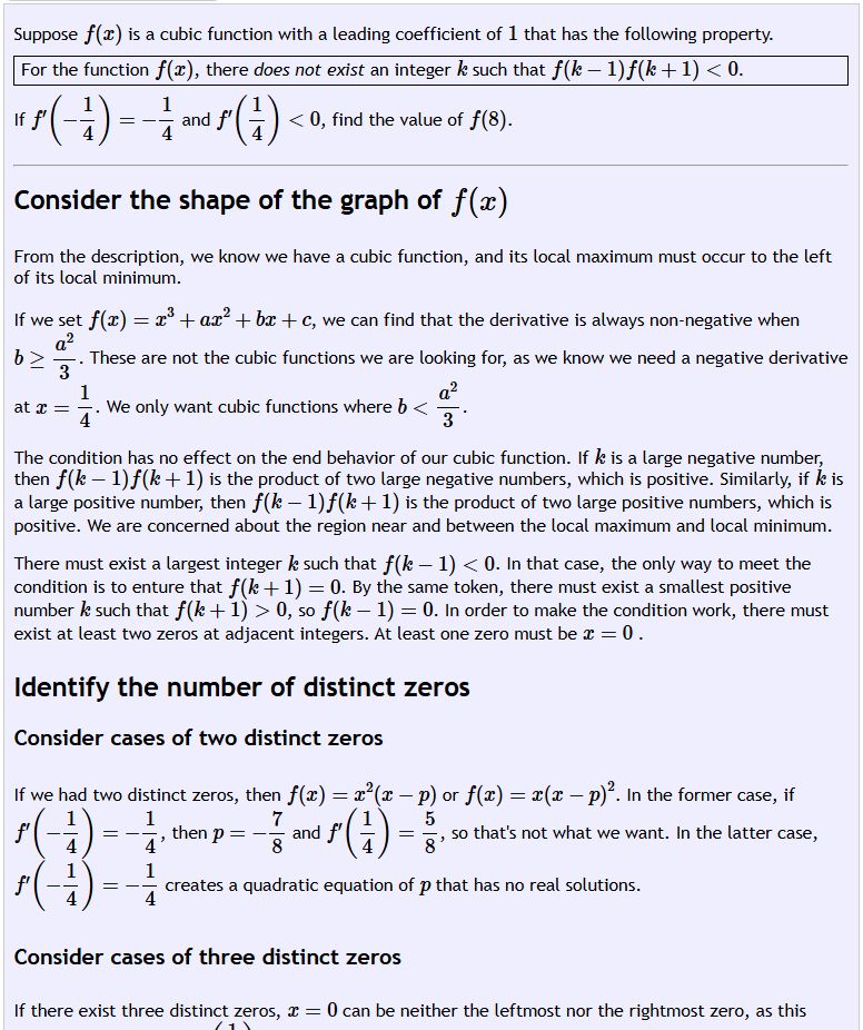 Suppose is a cubic function with a leading coefficient of that has the following property. For the function , there does not exist an integer such that . If and , find the value of . Consider the shape of the graph of From the description, we know we have a cubic function, and its local maximum must occur to the left of its local minimum. If we set , we can find that the derivative is always non-negative when . These are not the cubic functions we are looking for, as we know we need a negative derivative at . We only want cubic functions where . The condition has no effect on the end behavior of our cubic function. If is a large negative number, then is the product of two large negative numbers, which is positive. Similarly, if is a large positive number, then is the product of two large positive numbers, which is positive. We are concerned about the region near and between the local maximum and local minimum. There must exist a largest integer such that . In that case, the only way to meet the condition is to enture that . By the same token, there must exist a smallest positive number such that , so . In order to make the condition work, there must exist at least two zeros at adjacent integers. At least one zero must be . Identify the number of distinct zeros Consider cases of two distinct zeros If we had two distinct zeros, then or . In the former case, if , then and , so that's not what we want. In the latter case, creates a quadratic equation of that has no real solutions. Consider cases of three distinct zeros If there exist three distinct zeros, can be neither the leftmost nor the rightmost zero, as this would make it so that . We arrive at three cases. We'll list the roots in ascending order.
