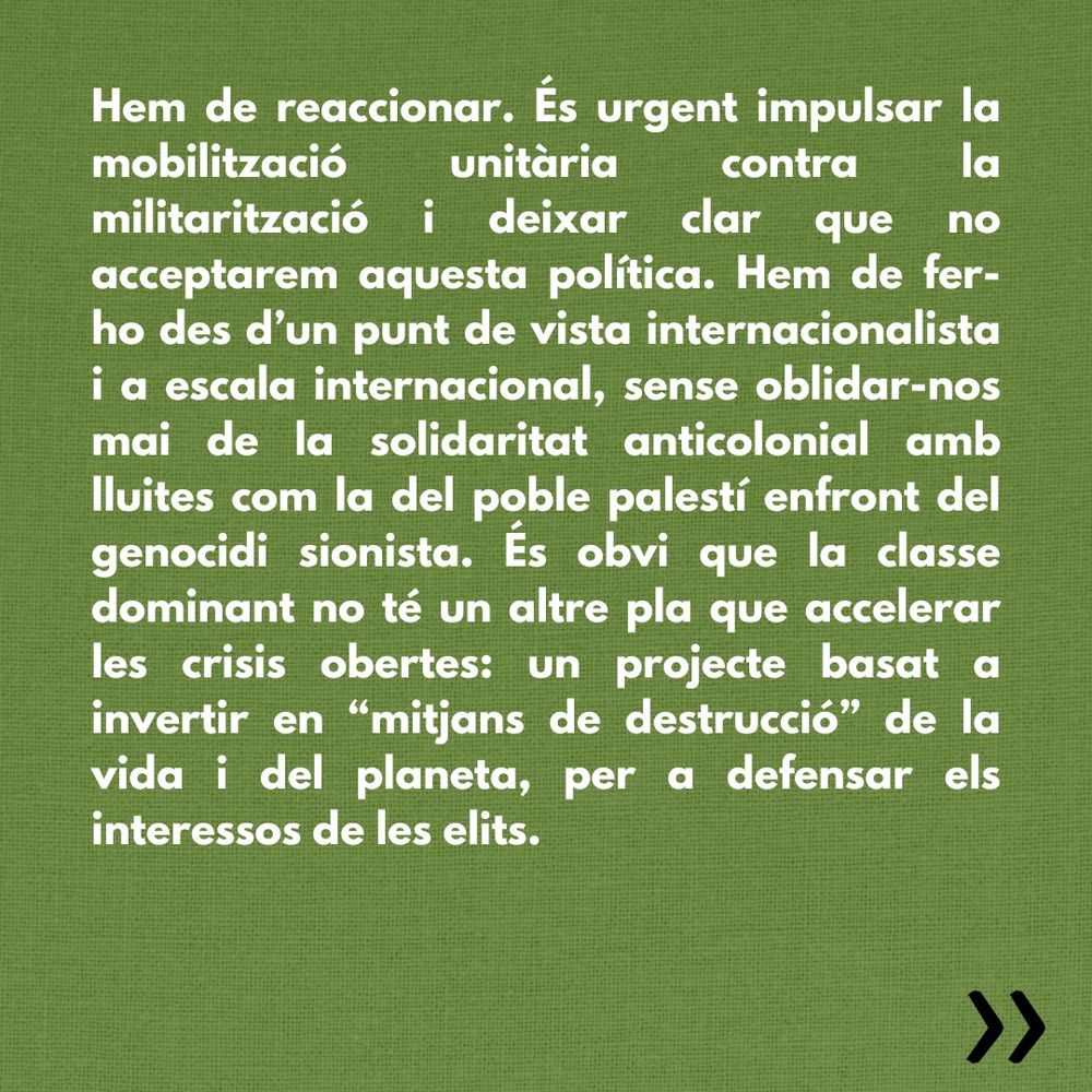 Hem de reaccionar. És urgent impulsar la mobilització unitària contra la militarització i deixar clar que no acceptarem aquesta política. Hem de fer-ho des d’un punt de vista internacionalista i a escala internacional, sense oblidar-nos mai de la solidaritat anticolonial amb lluites com la del poble palestí enfront del genocidi sionista. És obvi que la classe dominant no té un altre pla que accelerar les crisis obertes: un projecte basat a invertir en “mitjans de destrucció” de la vida i del planeta, per a defensar els interessos de les elits. 