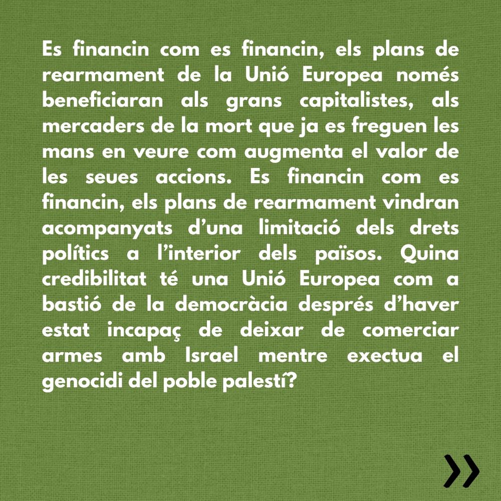 Es financin com es financin, els plans de rearmament de la Unió Europea només beneficiaran als grans capitalistes, als mercaders de la mort que ja es freguen les mans en veure com augmenta el valor de les seues accions. Es financin com es financin, els plans de rearmament vindran acompanyats d’una limitació dels drets polítics a l’interior dels països. Quina credibilitat té una Unió Europea com a bastió de la democràcia després d’haver estat incapaç de deixar de comerciar armes amb Israel mentre exectua el genocidi del poble palestí? 