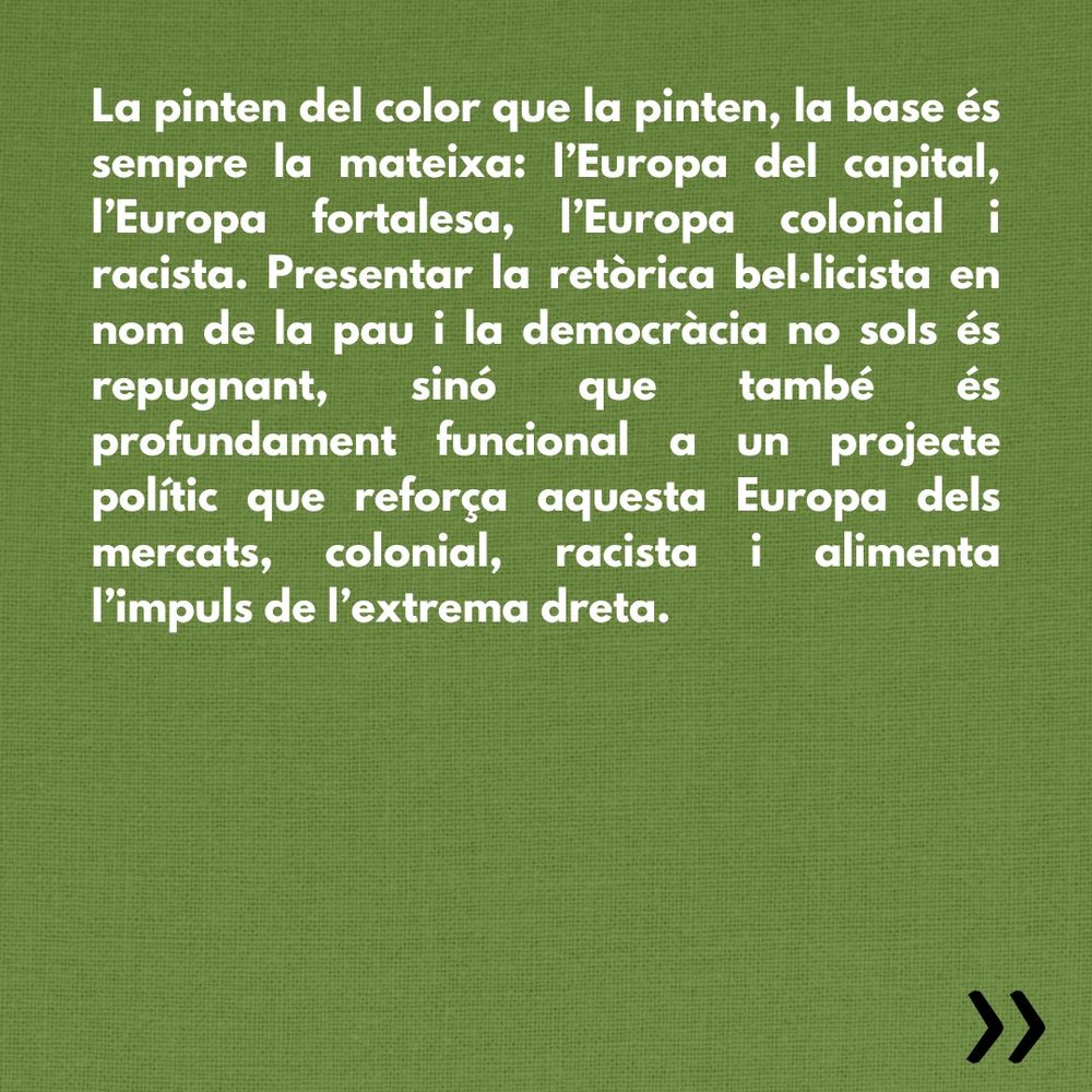 La pinten del color que la pinten, la base és sempre la mateixa: l’Europa del capital, l’Europa fortalesa, l’Europa colonial i racista. Presentar la retòrica bel·licista en nom de la pau i la democràcia no sols és repugnant, sinó que també és profundament funcional a un projecte polític que reforça aquesta Europa dels mercats, colonial, racista i alimenta l’impuls de l’extrema dreta.
