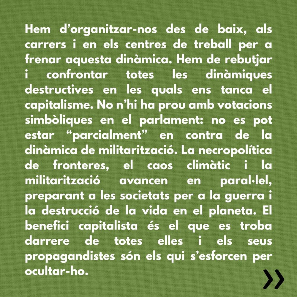 Hem d’organitzar-nos des de baix, als carrers i en els centres de treball per a frenar aquesta dinàmica. Hem de rebutjar i confrontar totes les dinàmiques destructives en les quals ens tanca el capitalisme. No n’hi ha prou amb votacions simbòliques en el parlament: no es pot estar “parcialment” en contra de la dinàmica de militarització. La necropolítica de fronteres, el caos climàtic i la militarització avancen en paral·lel, preparant a les societats per a la guerra i la destrucció de la vida en el planeta. El benefici capitalista és el que es troba darrere de totes elles i els seus propagandistes són els qui s’esforcen per ocultar-ho.
