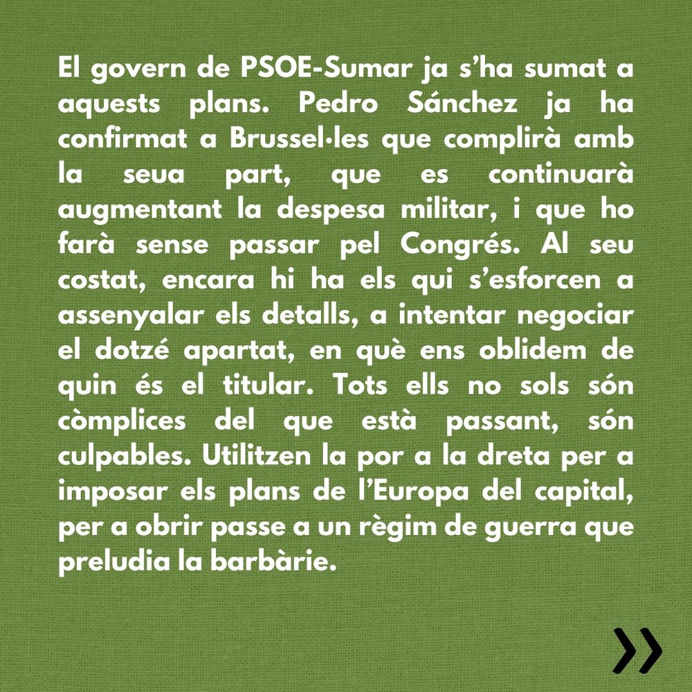 El govern de PSOE-Sumar ja s’ha sumat a aquests plans. Pedro Sánchez ja ha confirmat a Brussel·les que complirà amb la seua part, que es continuarà augmentant la despesa militar, i que ho farà sense passar pel Congrés. Al seu costat, encara hi ha els qui s’esforcen a assenyalar els detalls, a intentar negociar el dotzé apartat, en què ens oblidem de quin és el titular. Tots ells no sols són còmplices del que està passant, són culpables. Utilitzen la por a la dreta per a imposar els plans de l’Europa del capital, per a obrir passe a un règim de guerra que preludia la barbàrie.