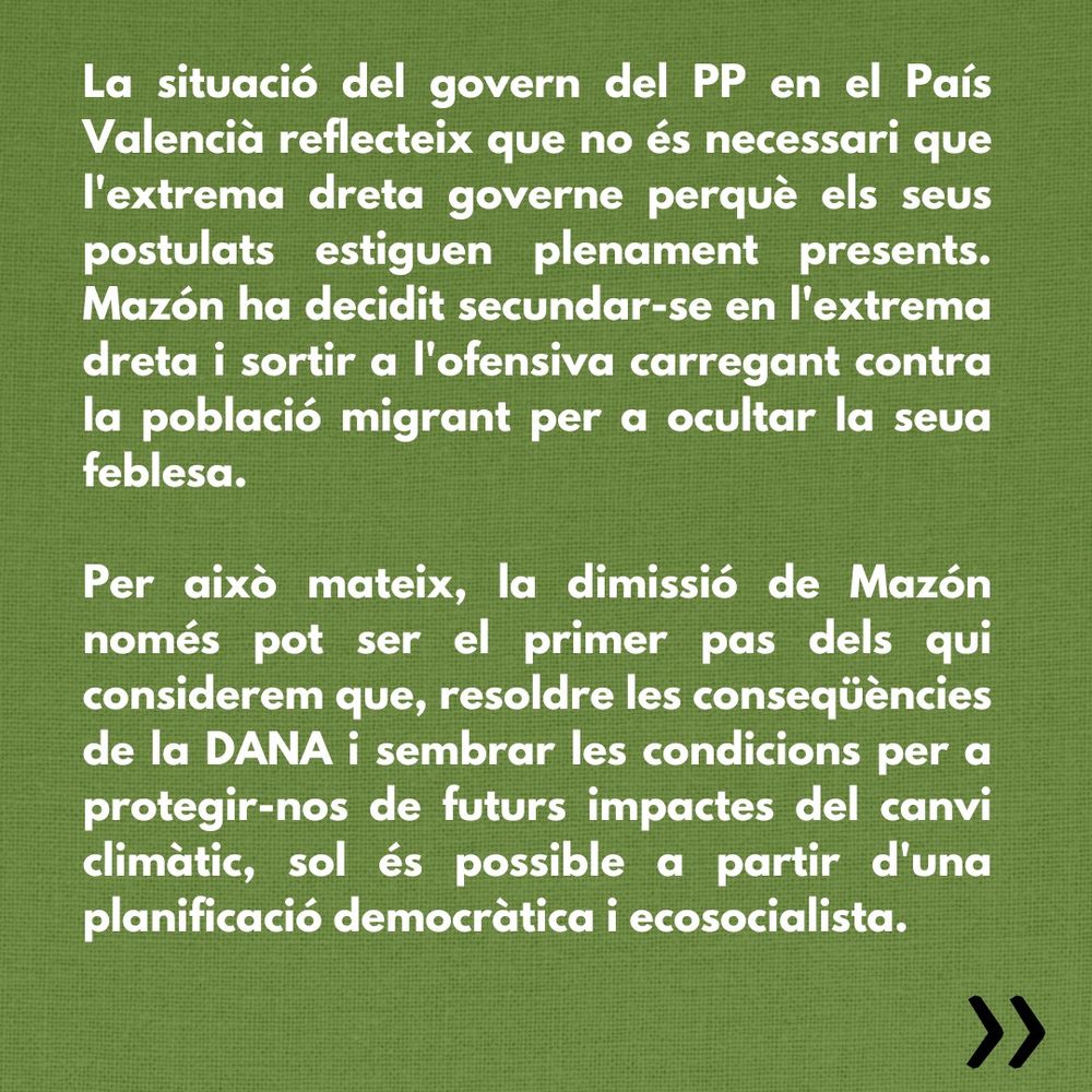 La situació del govern del PP en el País Valencià reflecteix que no és necessari que l'extrema dreta governe perquè els seus postulats estiguen plenament presents. Mazón ha decidit secundar-se en l'extrema dreta i sortir a l'ofensiva carregant contra la població migrant per a ocultar la seua feblesa.

Per això mateix, la dimissió de Mazón només pot ser el primer pas dels qui considerem que, resoldre les conseqüències de la DANA i sembrar les condicions per a protegir-nos de futurs impactes del canvi climàtic, sol és possible a partir d'una planificació democràtica i ecosocialista.