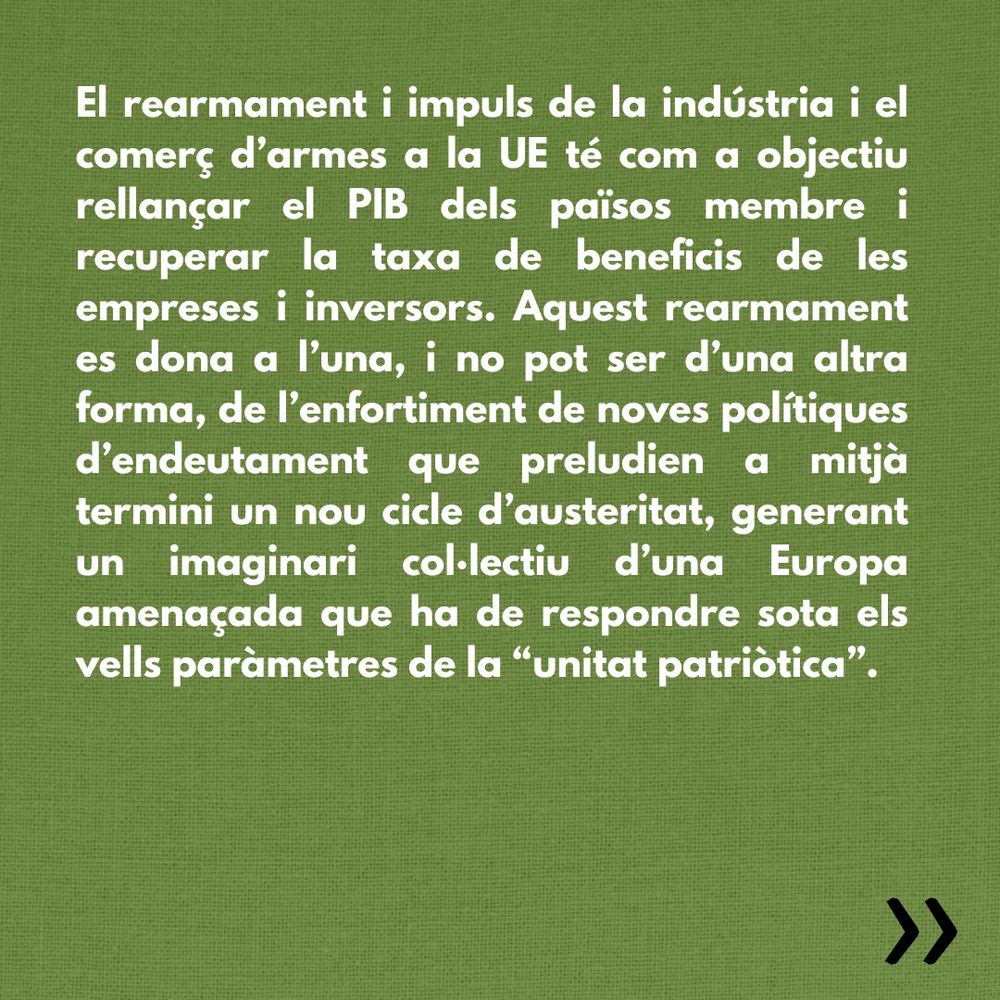 El rearmament i impuls de la indústria i el comerç d’armes a la UE té com a objectiu rellançar el PIB dels països membre i recuperar la taxa de beneficis de les empreses i inversors. Aquest rearmament es dona a l’una, i no pot ser d’una altra forma, de l’enfortiment de noves polítiques d’endeutament que preludien a mitjà termini un nou cicle d’austeritat, generant un imaginari col·lectiu d’una Europa amenaçada que ha de respondre sota els vells paràmetres de la “unitat patriòtica”. 