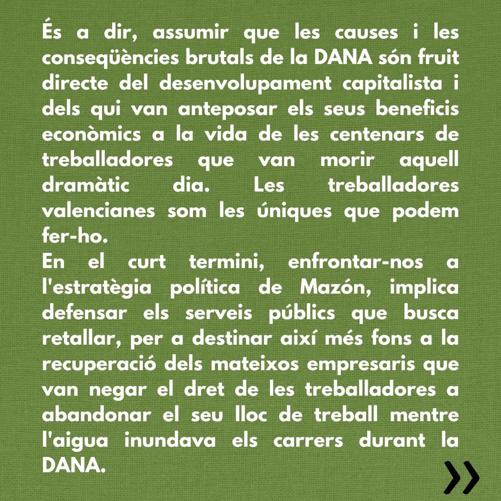 És a dir, assumir que les causes i les conseqüències brutals de la DANA són fruit directe del desenvolupament capitalista i dels qui van anteposar els seus beneficis econòmics a la vida de les centenars de treballadores que van morir aquell dramàtic dia. Les treballadores valencianes som les úniques que podem fer-ho.
En el curt termini, enfrontar-nos a l'estratègia política de Mazón, implica defensar els serveis públics que busca retallar, per a destinar així més fons a la recuperació dels mateixos empresaris que van negar el dret de les treballadores a abandonar el seu lloc de treball mentre l'aigua inundava els carrers durant la DANA.