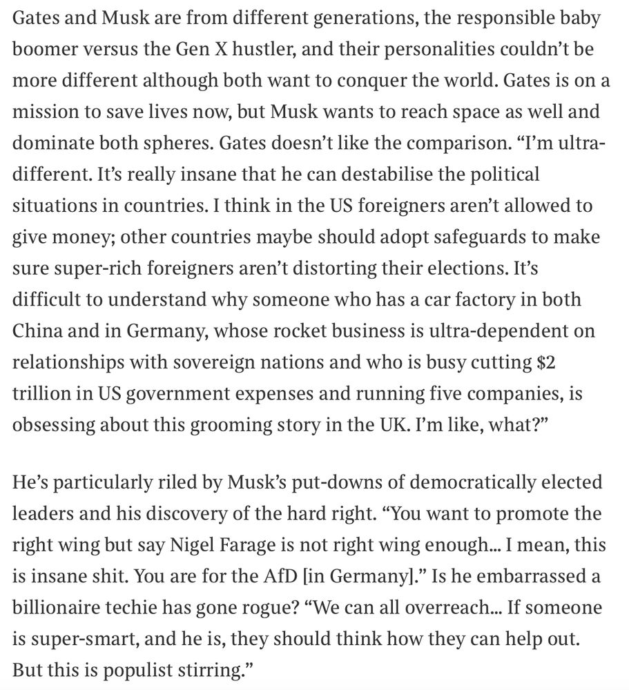 Gates and Musk are from different generations, the responsible baby boomer versus the Gen X hustler, and their personalities couldn’t be more different although both want to conquer the world. Gates is on a mission to save lives now, but Musk wants to reach space as well and dominate both spheres. Gates doesn’t like the comparison. “I’m ultra-different. It’s really insane that he can destabilise the political situations in countries. I think in the US foreigners aren’t allowed to give money; other countries maybe should adopt safeguards to make sure super-rich foreigners aren’t distorting their elections. It’s difficult to understand why someone who has a car factory in both China and in Germany, whose rocket business is ultra-dependent on relationships with sovereign nations and who is busy cutting $2 trillion in US government expenses and running five companies, is obsessing about this grooming story in the UK. I’m like, what?”He’s particularly riled by Musk’s put-downs of democratically elected leaders and his discovery of the hard right. “You want to promote the right wing but say Nigel Farage is not right wing enough… I mean, this is insane shit. You are for the AfD [in Germany].” Is he embarrassed a billionaire techie has gone rogue? “We can all overreach… If someone is super-smart, and he is, they should think how they can help out. But this is populist stirring.”