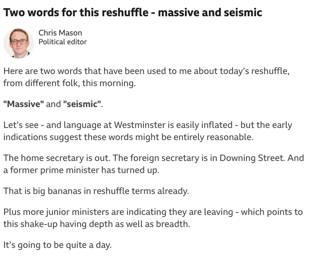 Chris Mason's BBC News report, which says: "Here are two words that have been used to me about today's reshuffle, from different folk, this morning.
"Massive" and "seismic"
Let's see - and language at Westminster is easily inflated - but the early indications suggest these words might be entirely reasonable.
The home secretary is out. The foreign secretary is in Downing Street. And a former prime minister has turned up.
That is big bananas in reshuffle terms already.
Plus more junior ministers are indicating they are leaving - which points to this shake-up having depth as well as breadth.
It's going to be quite a day."