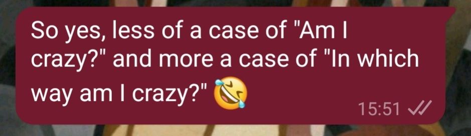 A cropped screenshot of a text on whatsapp sent by me that reads "So yes, less of a case of "Am I crazy?" and more a case of "In which way am I crazy?"" With a laughing emoji at the end