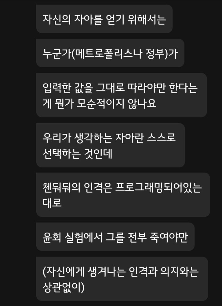 컴퓨터가 자신의 자아를 얻기 위해서는 누군가(메트로폴리스나 정부)가 입력한 값을 그대로 따라야만 한다는 게 뭔가 모순적이지 않나요.
우리가 생각하는 자아란 스스로 선택하는 것인데, 첸둬둬의 인격은 프로그래밍되어 있는대로 윤회 실험에서 그를 전부 죽여야만(자신에게 생겨나는 인격과 의지와는 상관없이)