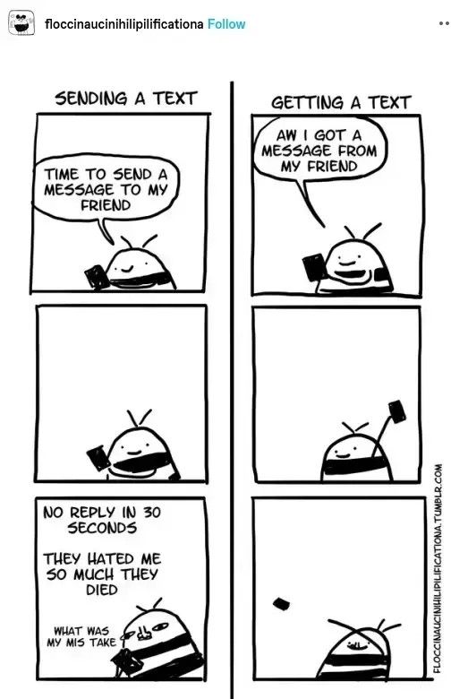 Comic strip in schwarz-weiß. Links 3 Bilder senkrecht untereinander, rechts dito.

Links: Überschrift: sending a text.
Bild 1 zeigt ein lächelndes Männchen mit einem Handy in der Hand, das sagt: "time to send a message to my friend".
Bild 2 gleiches Männchen neutral guckend mit Handy, kein Text
Bild 3 kritisch guckendes Männchen mit Handy, denkt: "No reply in 30 seconds. They hated me so much they died. What was my mistake.

Rechts: Überschrift: getting a text
Bild 1 fröhliches Männchen mit Handy sagt: "aww I got a message from my friend"
Bild 2 fröhliches Männchen hält Handy in die Luft, kein Text
Bild 3 fröhliches Männchen wirft Handy in hohem Bogen weg