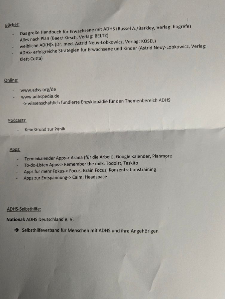 Foto vom Handout einer ADHS-Ambulanz:

Bücher:

Das große Handbuch für Erwachsene mit ADHS (Russel A./Barkley, Verlag: hogrefe)

Alles nach Plan (Baer/Kirsch, Verlag: BELTZ)

weibliche AD(H)S (Dr. med. Astrid Neuy-Lobkowicz, Verlag: KÖSEL)

ADHS- erfolgreiche Strategien für Erwachsene und Kinder (Astrid Neuy-Lobkowicz, Verlag: Klett-Cotta)

Online:

www.adxs.org/de

www.adhspedia.de

-> wissenschaftlich fundierte Enzyklopädie für den Themenbereich ADHS

Podcasts:

Kein Grund zur Panik

Apps:

Terminkalender Apps-> Asana (für die Arbeit), Google Kalender, Planmore

To-do-Listen Apps-> Remember the milk, Todoist, Taskito

Apps für mehr Fokus-> Focus, Brain Focus, Konzentrationstraining

Apps zur Entspannung-> Calm, Headspace

ADHS-Selbsthilfe:

National: ADHS Deutschland e. V.

→ Selbsthilfeverband für Menschen mit ADHS und ihre Angehörigen