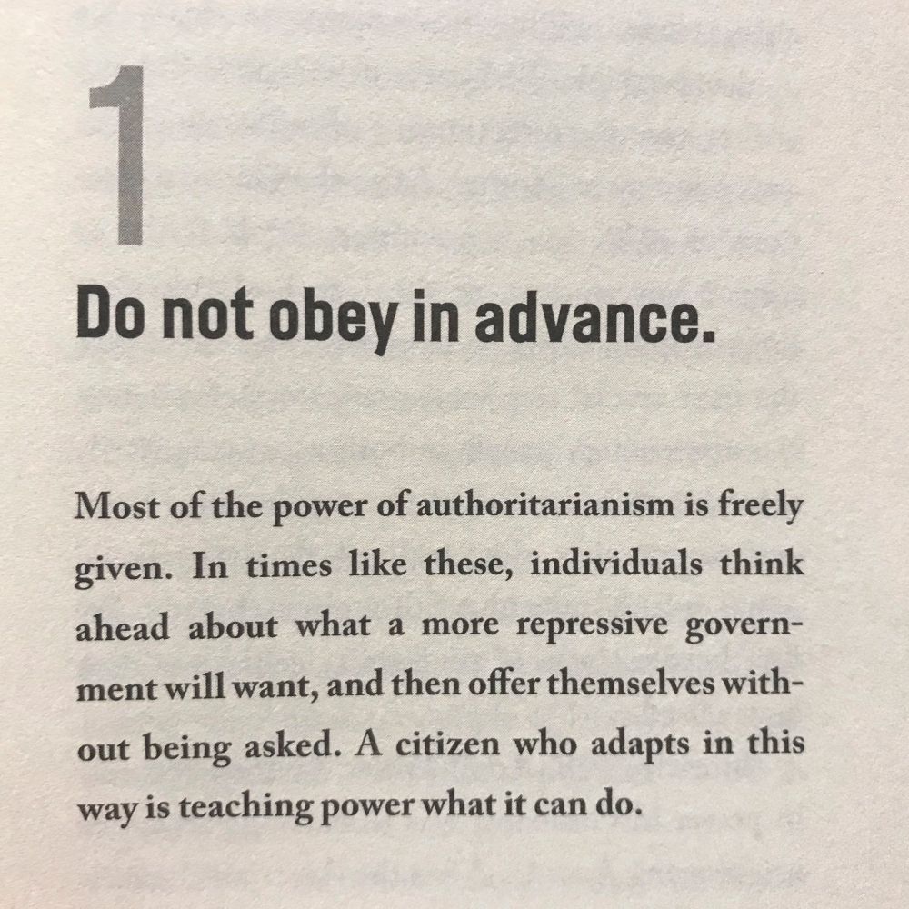 Reproduction of excerpt from Timothy Snyder's book ON TYRANNY:

"1. Do not obey in advance.
Most of the power of authoritarianism is freely given. In times like these, individuals think ahead about what a more repressive government will want, and then offer themselves without being asked. A citizen who adapts in this way is teaching power what it can do."