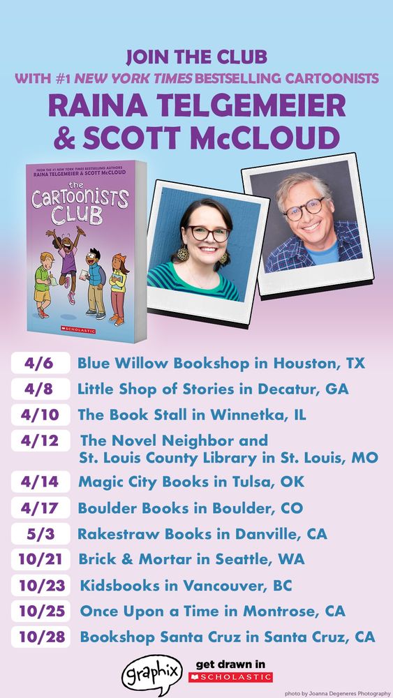 A poster promoting The Cartoonists Club; a new graphic novel by Raina Telgemeier and Scott McCloud. Cover and headshots at top.

4/6 Blue Willow Bookshop in Houston, TX
4/8 Little Shop of Stories in Decatur, GA
4/10: The Book Stall in Winnetka, IL
4/12: The Novel Neighbor and St. Louis County Library in St. Lois, MO
4/14: Magic City Books in Tulsa, OK
4/17: Boulder Books in Boulder, CO
5/3: Rakestraw Books in Danville, CA
10/21: Brick and Mortar in Seattle, WA
10/23: Kidsbooks in Vancouver, BC
10/25: Once Upon a Time in Montrose, CA
10/28: Bookshop Santa Cruz in Santa Cruz, CA