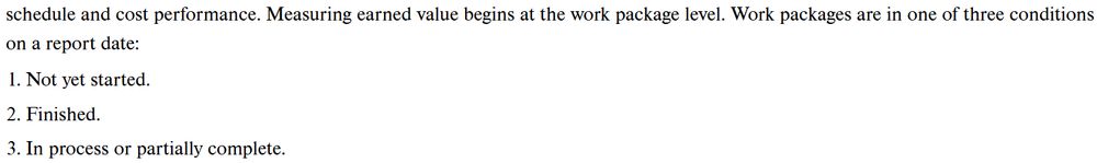 A snippet from my project management text book

schedule and cost performance. Measuring earned value begins at the work package level. Work packages are in one of three conditions on a report date:
1. Not yet started.
2. Finished.
3. In process or partially complete.
