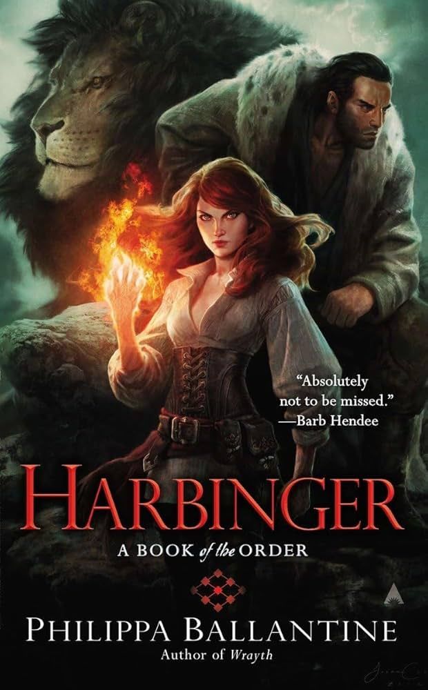"Absolutely not to be missed." -- Barb Hendee

Harbinger
A Book of the Order

Phillippa Ballantine
Author of Wrayth

Sorcha Farris, Decon of the Order, stands in the middle of the cover with her right hand wreathed in orange flame. Her dark red hair is loose and wild in the turbulence created by the flames. 

Behind her and up a little, at her left shoulder is Raed Rossin, disputed heir to the Imperial throne. He looks pensive and is wearing a long coat trimmed with white and black-spotted fur. At her left shoulder, towards the top of the cover, is a lion which is some major spoilers.