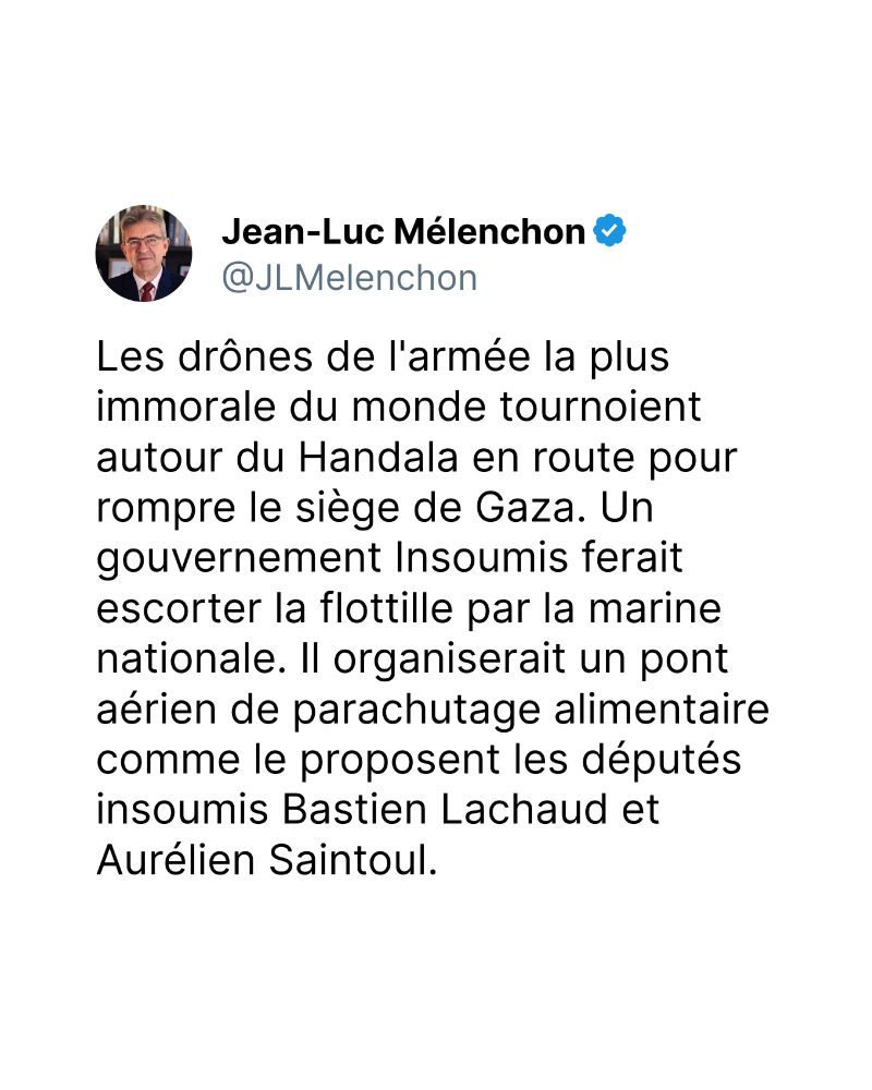 Les drônes de l'armée la plus immorale du monde tournoient autour du Handala en route pour rompre le siège de Gaza. Un gouvernement Insoumis ferait escorter la flottille par la marine nationale. Il organiserait un pont aérien de parachutage alimentaire comme le proposent les députés insoumis Bastien Lachaud et Aurélien Saintoul.