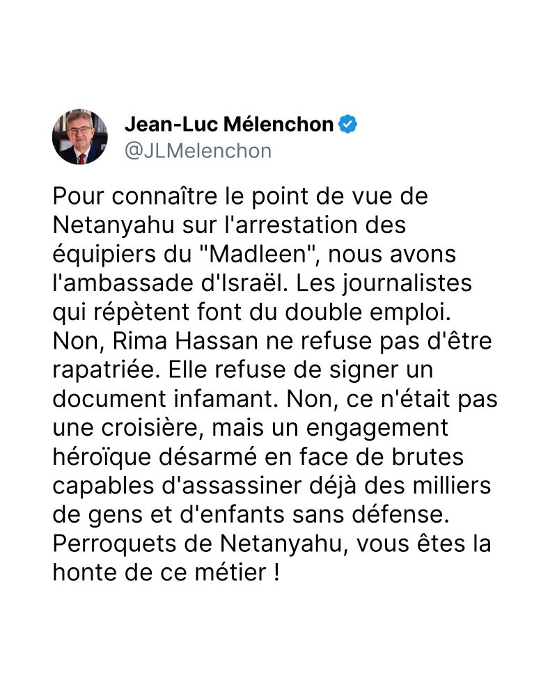 Pour connaître le point de vue de Netanyahu sur l'arrestation des équipiers du "Madleen", nous avons l'ambassade d'Israël. Les journalistes qui répètent font du double emploi. Non, Rima Hassan ne refuse pas d'être rapatriée. Elle refuse de signer un document infamant. Non, ce n'était pas une croisière, mais un engagement héroïque désarmé en face de brutes capables d'assassiner déjà des milliers de gens et d'enfants sans défense. Perroquets de Netanyahu, vous êtes la honte de ce métier !