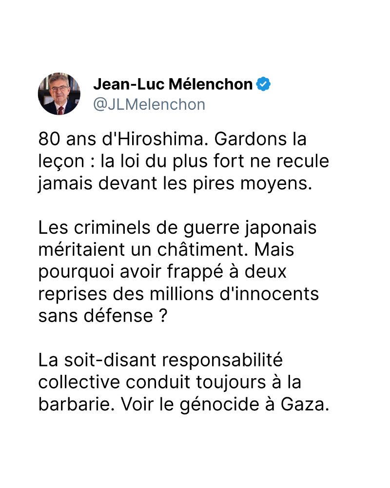 80 ans d'Hiroshima. Gardons la leçon : la loi du plus fort ne recule jamais devant les pires moyens. 

Les criminels de guerre japonais méritaient un châtiment. Mais pourquoi avoir frappé à deux reprises des millions d'innocents sans défense ?  

La soit-disant responsabilité collective conduit toujours à la barbarie. Voir le génocide à Gaza.