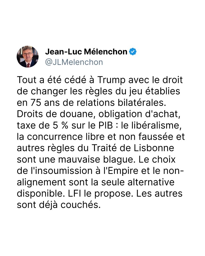 Tout a été cédé à Trump avec le droit de changer les règles du jeu établies en 75 ans de relations bilatérales. Droits de douane, obligation d'achat, taxe de 5 % sur le PIB : le libéralisme, la concurrence libre et non faussée et autres règles du Traité de Lisbonne sont une mauvaise blague. Le choix de l'insoumission à l'Empire et le non-alignement sont la seule alternative disponible. LFI le propose. Les autres sont déjà couchés.
