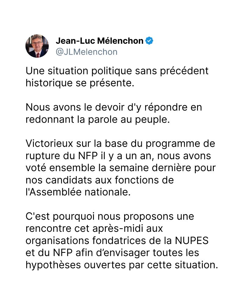Une situation politique sans précédent historique se présente. 

Nous avons le devoir d'y répondre en redonnant la parole au peuple.

Victorieux sur la base du programme de rupture du NFP il y a un an, nous avons voté ensemble la semaine dernière pour nos candidats aux fonctions de l'Assemblée nationale. 

C'est pourquoi nous proposons une rencontre cet après-midi aux organisations fondatrices de la NUPES et du NFP afin d’envisager toutes les hypothèses ouvertes par cette situation.