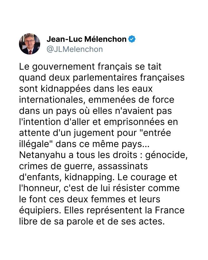 Le gouvernement français se tait quand deux parlementaires françaises sont kidnappées dans les eaux internationales, emmenées de force dans un pays où elles n'avaient pas l'intention d'aller et emprisonnées en attente d'un jugement pour "entrée illégale" dans ce même pays... Netanyahu a tous les droits : génocide, crimes de guerre, assassinats d'enfants, kidnapping. Le courage et l'honneur, c'est de lui résister comme le font ces deux femmes et leurs équipiers. Elles représentent la France libre de sa parole et de ses actes.