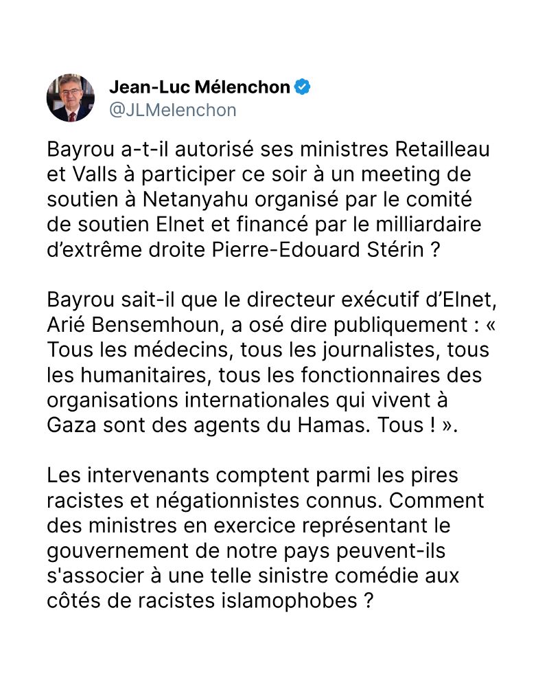 Bayrou a-t-il autorisé ses ministres Retailleau et Valls à participer ce soir à un meeting de soutien à Netanyahu organisé par le comité de soutien Elnet et financé par le milliardaire d’extrême droite Pierre-Edouard Stérin ?

Bayrou sait-il que le directeur exécutif d’Elnet, Arié Bensemhoun, a osé dire publiquement : « Tous les médecins, tous les journalistes, tous les humanitaires, tous les fonctionnaires des organisations internationales qui vivent à Gaza sont des agents du Hamas. Tous ! ».

Les intervenants comptent parmi les pires racistes et négationnistes connus. Comment des ministres en exercice représentant le gouvernement de notre pays peuvent-ils s'associer à une telle sinistre comédie aux côtés de racistes islamophobes ?