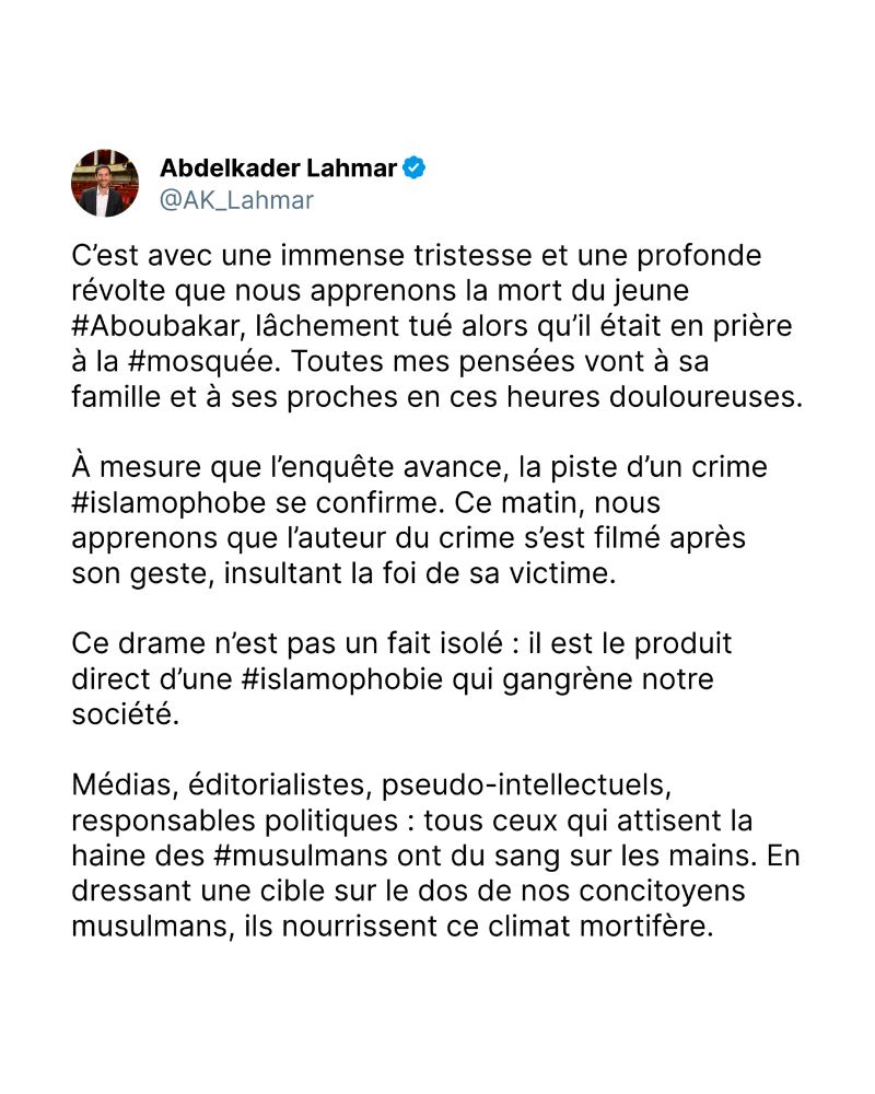 C’est avec une immense tristesse et une profonde révolte que nous apprenons la mort du jeune #Aboubakar, lâchement tué alors qu’il était en prière à la #mosquée. Toutes mes pensées vont à sa famille et à ses proches en ces heures douloureuses.

À mesure que l’enquête avance, la piste d’un crime #islamophobe se confirme. Ce matin, nous apprenons que l’auteur du crime s’est filmé après son geste, insultant la foi de sa victime.

Ce drame n’est pas un fait isolé : il est le produit direct d’une #islamophobie qui gangrène notre société.

Médias, éditorialistes, pseudo-intellectuels, responsables politiques : tous ceux qui attisent la haine des #musulmans ont du sang sur les mains. En dressant une cible sur le dos de nos concitoyens musulmans, ils nourrissent ce climat mortifère.