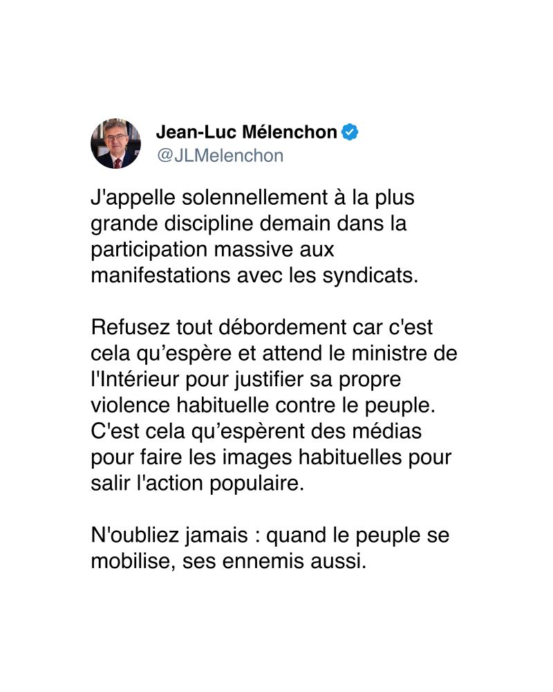 J'appelle solennellement à la plus grande discipline demain dans la participation massive aux manifestations avec les syndicats. 
Refusez tout débordement car c'est cela qu’espère et attend le ministre de l'Intérieur pour justifier sa propre violence habituelle contre le peuple. C'est cela qu’espèrent des médias pour faire les images habituelles pour salir l'action populaire. 
N'oubliez jamais : quand le peuple se mobilise, ses ennemis aussi.