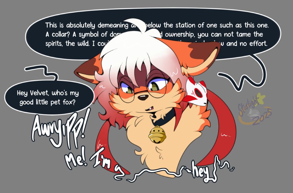 artwork of a headshot of a feral female fox wearing a bell collar and saying: "This is absolutely demeaning and below the station of one such as this one. A collar? A symbol of domestication and ownership, you can not tame the spirits, the wild. I could tear this scrap off with a single claw and no effort." to which someone offscreen responds with "Hey Velvet, who's my good little pet fox?" to which she says "awyripp! Me! I'm a g... hey...."