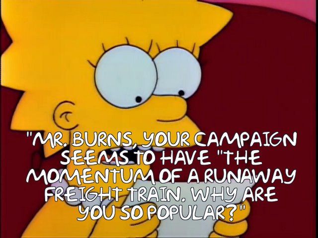 Lisa Simpson reads a prepared question to Mr Burns, who is visiting her home.

"Mr Burns, your campaign seems to have 'the momentum of a runaway freight train.' Why are you so popular?"