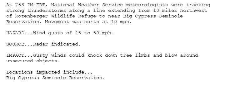 At 753 PM EDT, National Weather Service meteorologists were tracking
strong thunderstorms along a line extending from 10 miles northwest
of Rotenberger Wildlife Refuge to near Big Cypress Seminole
Reservation. Movement was north at 10 mph.

HAZARD...Wind gusts of 45 to 50 mph.

SOURCE...Radar indicated.

IMPACT...Gusty winds could knock down tree limbs and blow around
unsecured objects.

Locations impacted include...
Big Cypress Seminole Reservation.