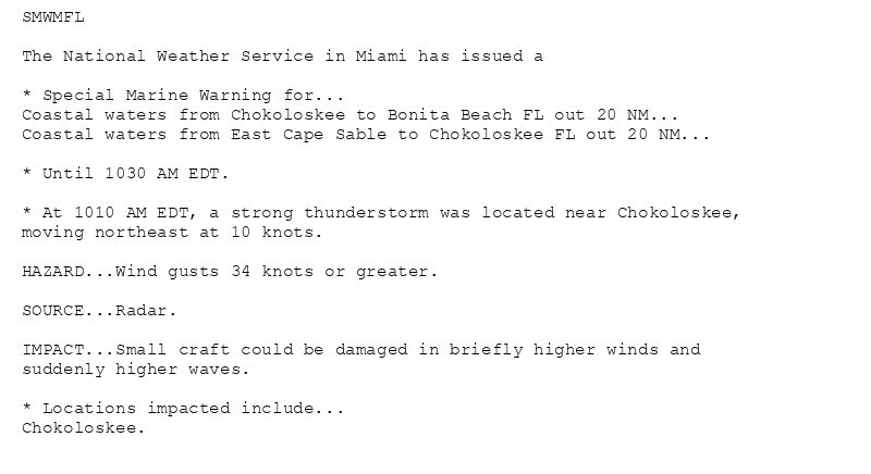 SMWMFL

The National Weather Service in Miami has issued a

* Special Marine Warning for...
Coastal waters from Chokoloskee to Bonita Beach FL out 20 NM...
Coastal waters from East Cape Sable to Chokoloskee FL out 20 NM...

* Until 1030 AM EDT.

* At 1010 AM EDT, a strong thunderstorm was located near Chokoloskee,
moving northeast at 10 knots.

HAZARD...Wind gusts 34 knots or greater.

SOURCE...Radar.

IMPACT...Small craft could be damaged in briefly higher winds and
suddenly higher waves.

* Locations impacted include...
Chokoloskee.
