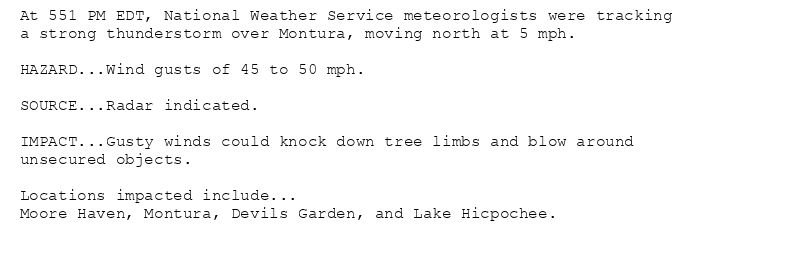 At 551 PM EDT, National Weather Service meteorologists were tracking
a strong thunderstorm over Montura, moving north at 5 mph.

HAZARD...Wind gusts of 45 to 50 mph.

SOURCE...Radar indicated.

IMPACT...Gusty winds could knock down tree limbs and blow around
unsecured objects.

Locations impacted include...
Moore Haven, Montura, Devils Garden, and Lake Hicpochee.