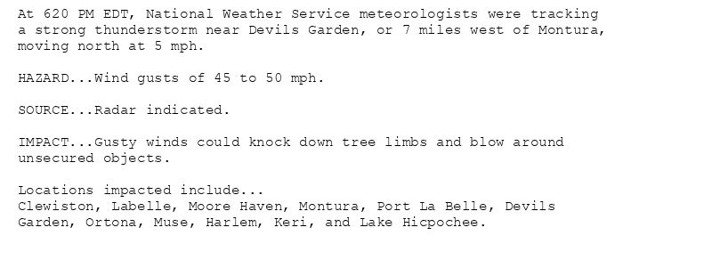 At 620 PM EDT, National Weather Service meteorologists were tracking
a strong thunderstorm near Devils Garden, or 7 miles west of Montura,
moving north at 5 mph.

HAZARD...Wind gusts of 45 to 50 mph.

SOURCE...Radar indicated.

IMPACT...Gusty winds could knock down tree limbs and blow around
unsecured objects.

Locations impacted include...
Clewiston, Labelle, Moore Haven, Montura, Port La Belle, Devils
Garden, Ortona, Muse, Harlem, Keri, and Lake Hicpochee.