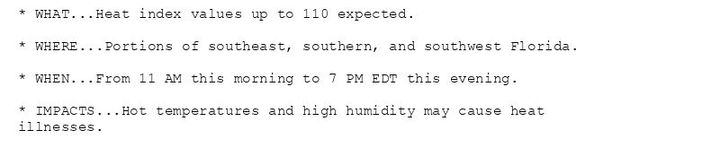 * WHAT...Heat index values up to 110 expected.

* WHERE...Portions of southeast, southern, and southwest Florida.

* WHEN...From 11 AM this morning to 7 PM EDT this evening.

* IMPACTS...Hot temperatures and high humidity may cause heat
illnesses.